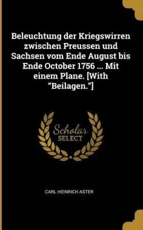 Beleuchtung Der Kriegswirren Zwischen Preussen Und Sachsen Vom Ende August Bis Ende October 1756 ... Mit Einem Plane. [with Beilagen.]