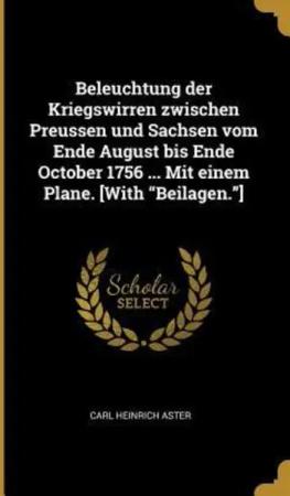 Beleuchtung Der Kriegswirren Zwischen Preussen Und Sachsen Vom Ende August Bis Ende October 1756 ... Mit Einem Plane. [with Beilagen.]