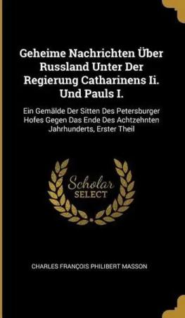 Geheime Nachrichten Über Russland Unter Der Regierung Catharinens II. Und Pauls I.: Ein Gemälde Der Sitten Des Petersburger Hofes Gegen Das Ende Des A